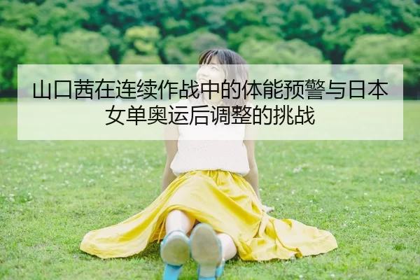 山口茜在连续作战中的体能预警与日本女单奥运后调整的挑战
