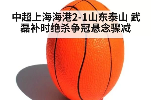 中超上海海港2-1山东泰山 武磊补时绝杀争冠悬念骤减