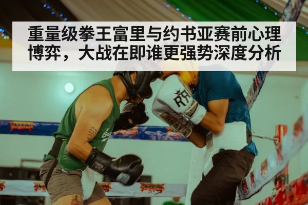 重量级拳王富里与约书亚赛前心理博弈,大战在即谁更强势深度分析